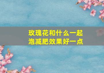 玫瑰花和什么一起泡减肥效果好一点