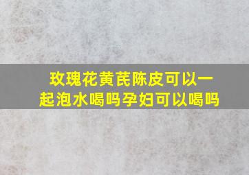 玫瑰花黄芪陈皮可以一起泡水喝吗孕妇可以喝吗