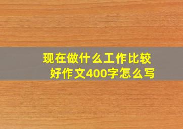 现在做什么工作比较好作文400字怎么写