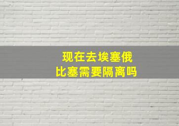 现在去埃塞俄比塞需要隔离吗