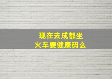 现在去成都坐火车要健康码么