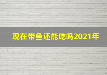 现在带鱼还能吃吗2021年