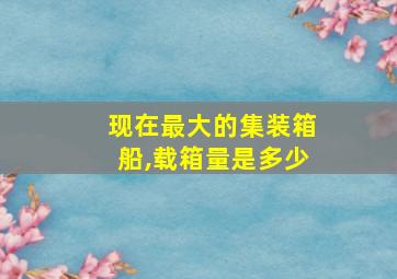 现在最大的集装箱船,载箱量是多少