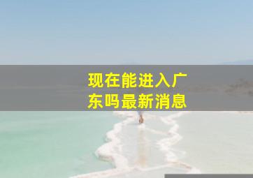 现在能进入广东吗最新消息