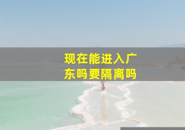 现在能进入广东吗要隔离吗