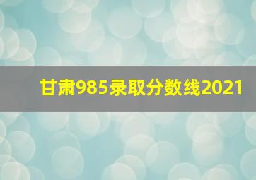 甘肃985录取分数线2021