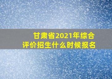 甘肃省2021年综合评价招生什么时候报名