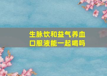 生脉饮和益气养血口服液能一起喝吗