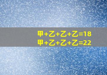 甲+乙+乙+乙=18甲+乙+乙+乙=22