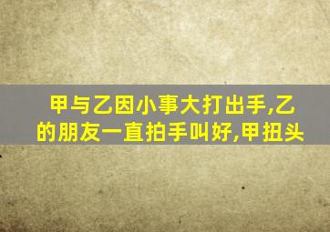 甲与乙因小事大打出手,乙的朋友一直拍手叫好,甲扭头