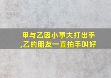 甲与乙因小事大打出手,乙的朋友一直拍手叫好