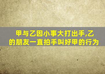 甲与乙因小事大打出手,乙的朋友一直拍手叫好甲的行为