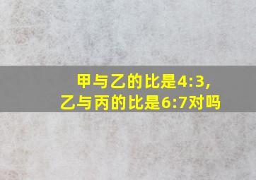 甲与乙的比是4:3,乙与丙的比是6:7对吗