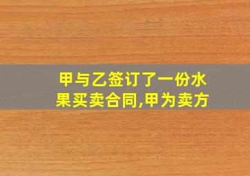 甲与乙签订了一份水果买卖合同,甲为卖方