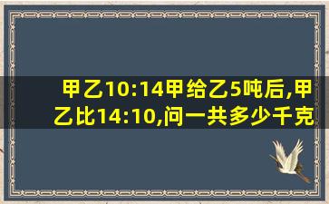 甲乙10:14甲给乙5吨后,甲乙比14:10,问一共多少千克