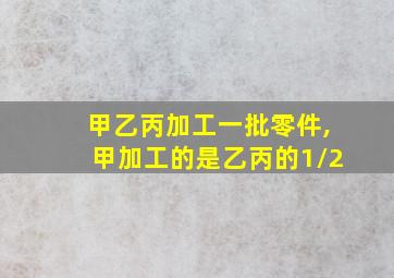 甲乙丙加工一批零件,甲加工的是乙丙的1/2