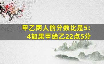 甲乙两人的分数比是5:4如果甲给乙22点5分