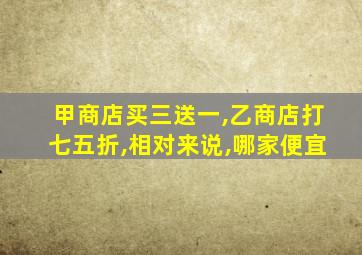 甲商店买三送一,乙商店打七五折,相对来说,哪家便宜