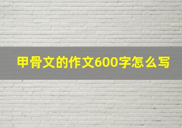 甲骨文的作文600字怎么写