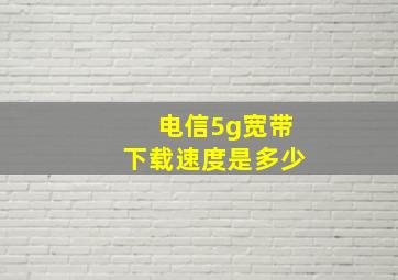 电信5g宽带下载速度是多少