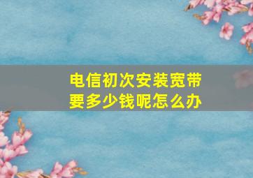 电信初次安装宽带要多少钱呢怎么办