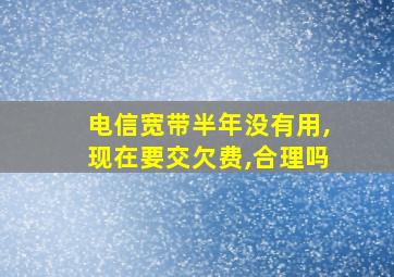 电信宽带半年没有用,现在要交欠费,合理吗