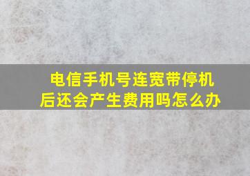 电信手机号连宽带停机后还会产生费用吗怎么办