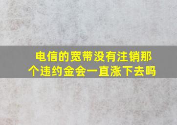 电信的宽带没有注销那个违约金会一直涨下去吗