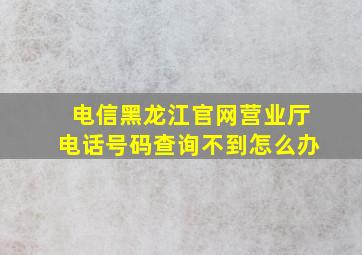 电信黑龙江官网营业厅电话号码查询不到怎么办