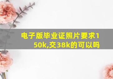 电子版毕业证照片要求150k,交38k的可以吗