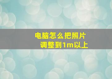 电脑怎么把照片调整到1m以上