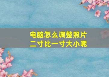 电脑怎么调整照片二寸比一寸大小呢