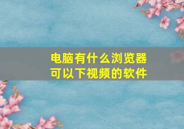 电脑有什么浏览器可以下视频的软件