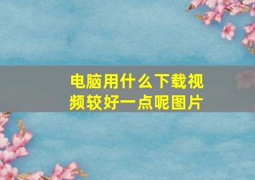 电脑用什么下载视频较好一点呢图片