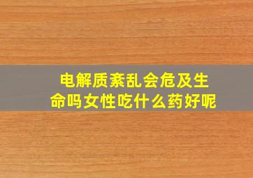 电解质紊乱会危及生命吗女性吃什么药好呢