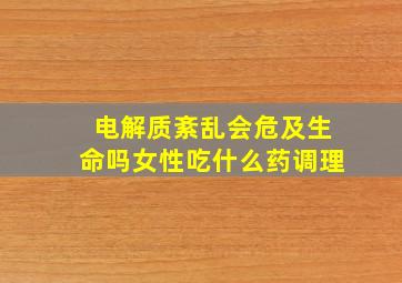 电解质紊乱会危及生命吗女性吃什么药调理