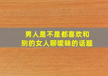 男人是不是都喜欢和别的女人聊暧昧的话题