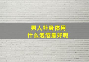 男人补身体用什么泡酒最好呢