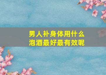 男人补身体用什么泡酒最好最有效呢