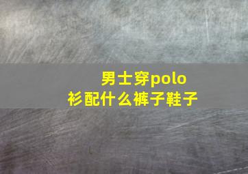 男士穿polo衫配什么裤子鞋子