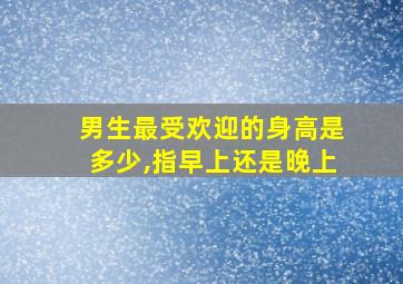 男生最受欢迎的身高是多少,指早上还是晚上