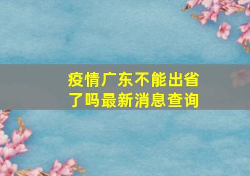 疫情广东不能出省了吗最新消息查询