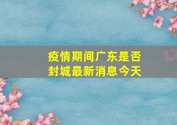 疫情期间广东是否封城最新消息今天