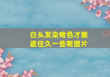 白头发染啥色才能遮住久一些呢图片