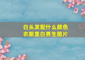 白头发配什么颜色衣服显白男生图片