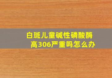 白斑儿童碱性磷酸酶高306严重吗怎么办