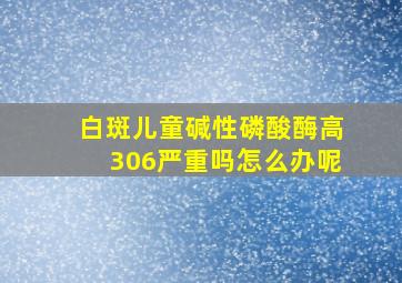 白斑儿童碱性磷酸酶高306严重吗怎么办呢