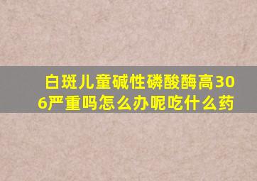 白斑儿童碱性磷酸酶高306严重吗怎么办呢吃什么药