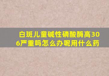 白斑儿童碱性磷酸酶高306严重吗怎么办呢用什么药