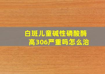 白斑儿童碱性磷酸酶高306严重吗怎么治